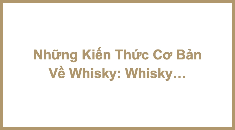 Những Kiến Thức Cơ Bản Về Whisky: Whisky là gì?
