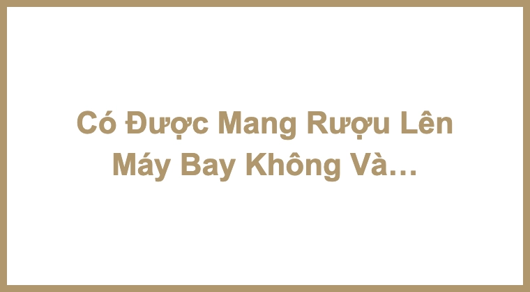 Có Được Mang Rượu Lên Máy Bay Không Và Những Quy Định Cần Nắm