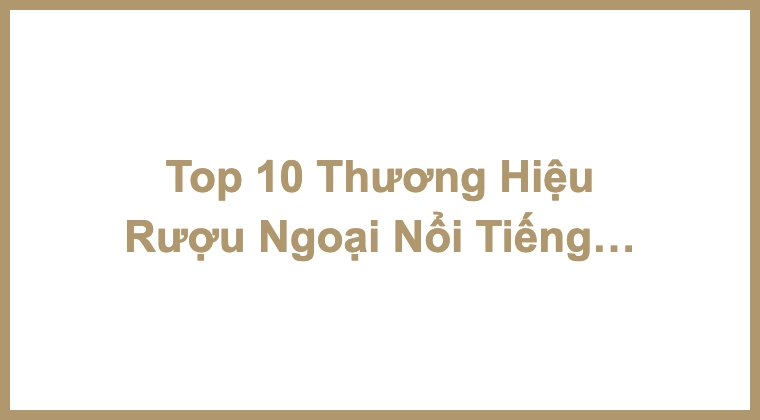 Top 10 Thương Hiệu Rượu Ngoại Nổi Tiếng Trên Toàn Thế Giới
