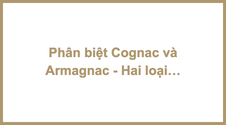 Phân biệt Cognac và Armagnac - Hai loại Brandy chất lượng nhất của Pháp