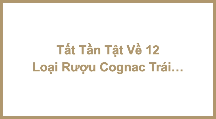 Tất Tần Tật Về 12 Loại Rượu Cognac Trái Cây Ngon Nhất