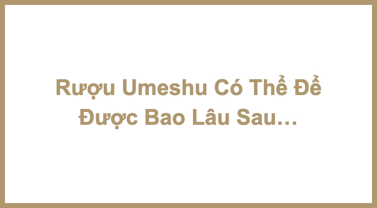 Rượu Umeshu Có Thể Để Được Bao Lâu Sau Khi Mở?