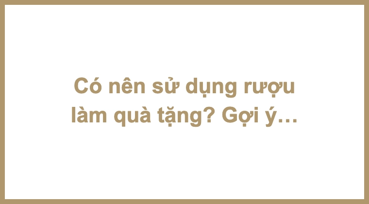 Có nên sử dụng rượu làm quà tặng? Gợi ý một số hình thức tặng rượu ý nghĩa