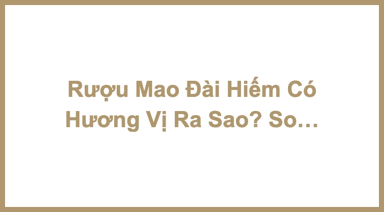 Rượu Mao Đài Hiếm Có Hương Vị Ra Sao? So Sánh Hương Vị Các Loại Mao Đài