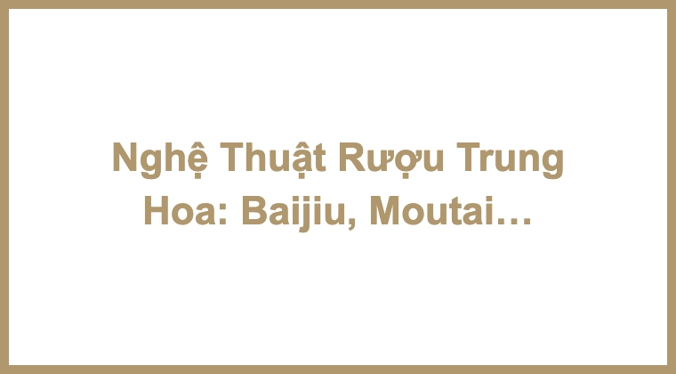 Nghệ Thuật Rượu Trung Hoa: Baijiu, Moutai & Kweichow Moutai