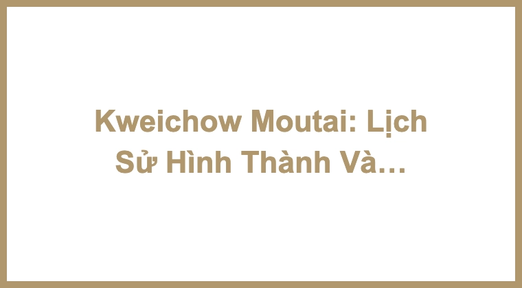 Kweichow Moutai: Lịch Sử Hình Thành Và Dòng Sản Phẩm Moutai Chun Astrology Edition