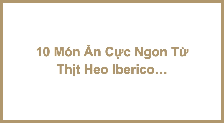 10 Món Ăn Cực Ngon Từ Thịt Heo Iberico Bạn Không Nên Bỏ Lỡ